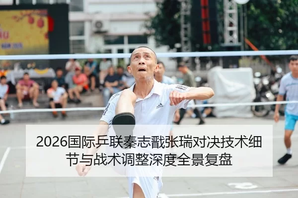 2026国际乒联秦志戬张瑞对决技术细节与战术调整深度全景复盘