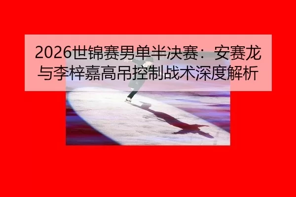 2026世锦赛男单半决赛：安赛龙与李梓嘉高吊控制战术深度解析