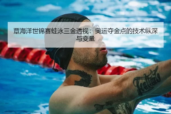 覃海洋世锦赛蛙泳三金透视：奥运夺金点的技术纵深与变量